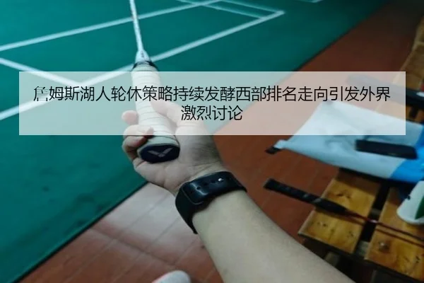 詹姆斯湖人轮休策略持续发酵西部排名走向引发外界激烈讨论